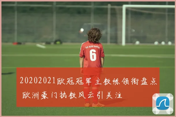 20202021欧冠冠军主教练领衔盘点 欧洲豪门执教风云引关注