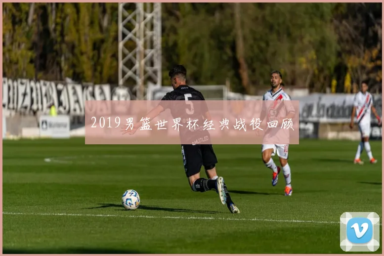 2019男篮世界杯经典战役回顾