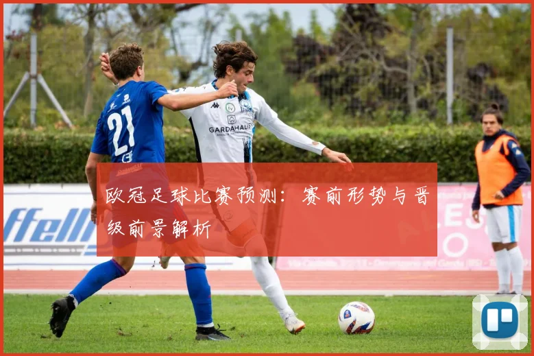 欧冠足球比赛预测：赛前形势与晋级前景解析