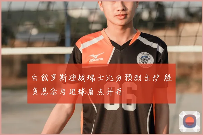 白俄罗斯迎战瑞士比分预测出炉 胜负悬念与进球看点并存