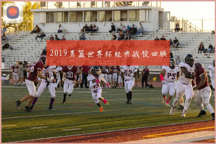 2019男篮世界杯经典战役回顾