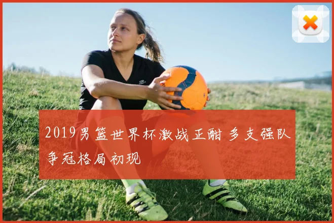 2019男篮世界杯激战正酣 多支强队争冠格局初现