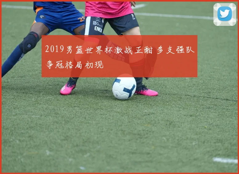 2019男篮世界杯激战正酣 多支强队争冠格局初现