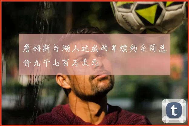 詹姆斯与湖人达成两年续约合同总价九千七百万美元