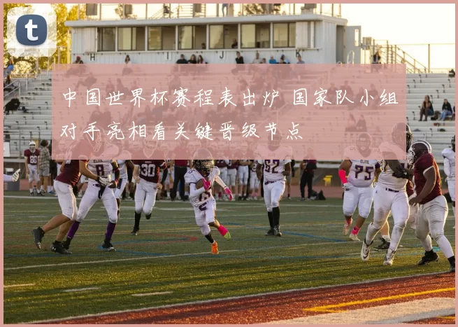 中国世界杯赛程表出炉 国家队小组对手亮相看关键晋级节点