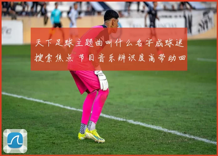 天下足球主题曲叫什么名字成球迷搜索焦点 节目音乐辨识度高带动回放关注
