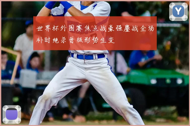 世界杯外围赛焦点战豪强鏖战全场补时绝杀晋级形势生变