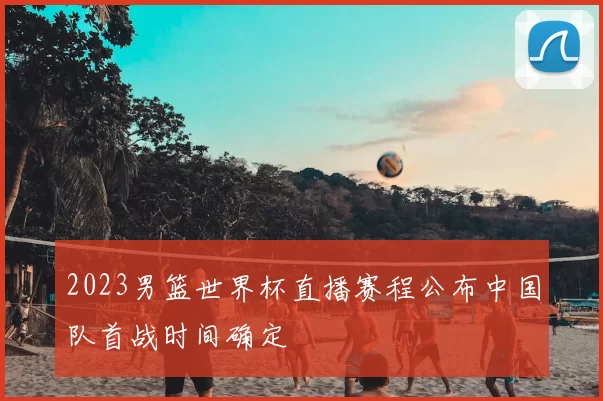 2023男篮世界杯直播赛程公布中国队首战时间确定