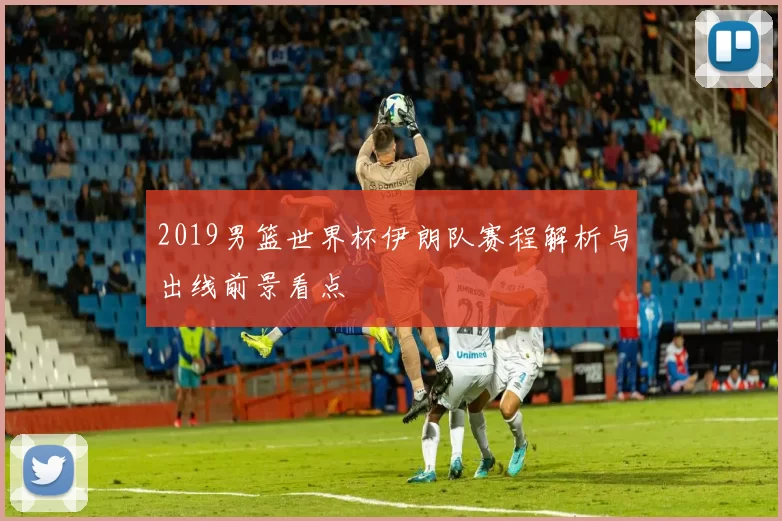 2019男篮世界杯伊朗队赛程解析与出线前景看点