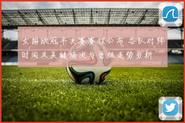女排欧冠半决赛赛程公布 各队对阵时间及关键场次与晋级走势分析