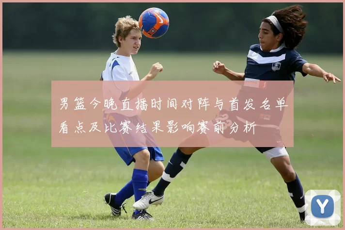 男篮今晚直播时间对阵与首发名单看点及比赛结果影响赛前分析