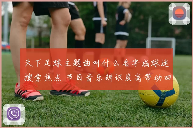 天下足球主题曲叫什么名字成球迷搜索焦点 节目音乐辨识度高带动回放关注