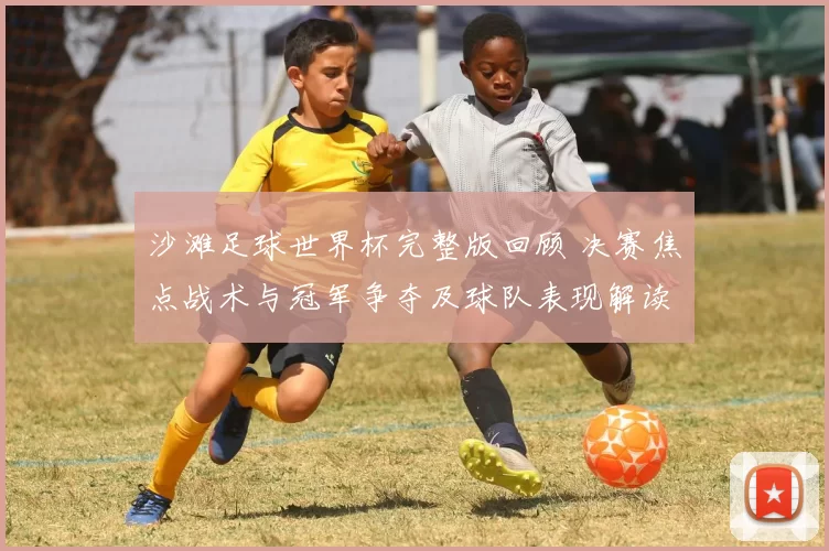 沙滩足球世界杯完整版回顾 决赛焦点战术与冠军争夺及球队表现解读