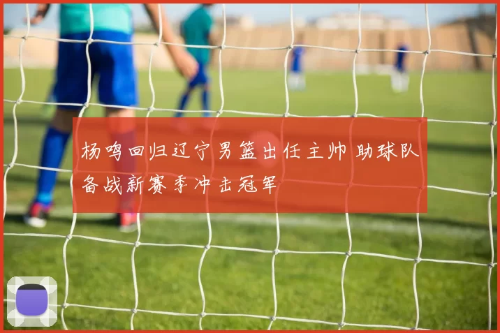 杨鸣回归辽宁男篮出任主帅 助球队备战新赛季冲击冠军