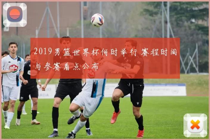 2019男篮世界杯何时举行 赛程时间与参赛看点公布