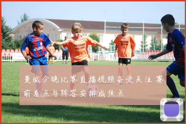 曼城今晚比赛直播视频备受关注 赛前看点与阵容安排成焦点