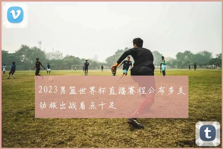 2023男篮世界杯直播赛程公布多支劲旅出战看点十足