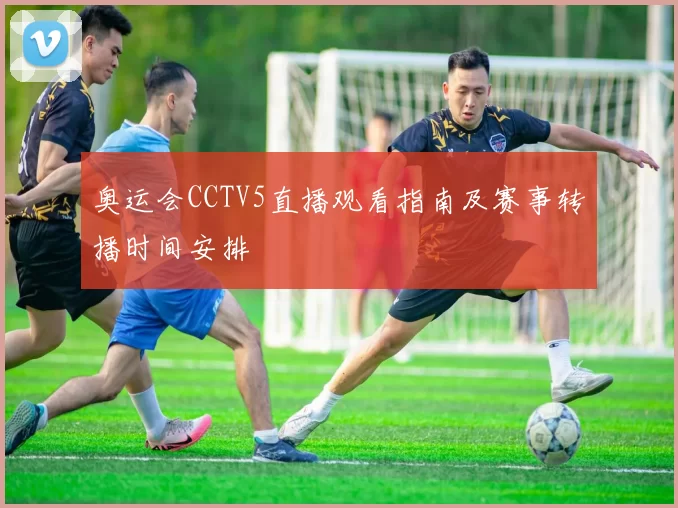 奥运会CCTV5直播观看指南及赛事转播时间安排