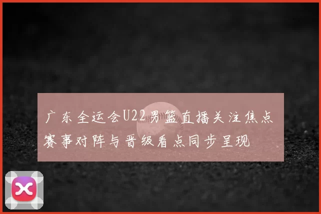 广东全运会U22男篮直播关注焦点 赛事对阵与晋级看点同步呈现