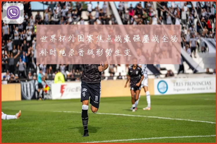 世界杯外围赛焦点战豪强鏖战全场补时绝杀晋级形势生变