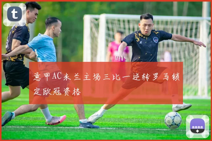 意甲AC米兰主场三比一逆转罗马锁定欧冠资格