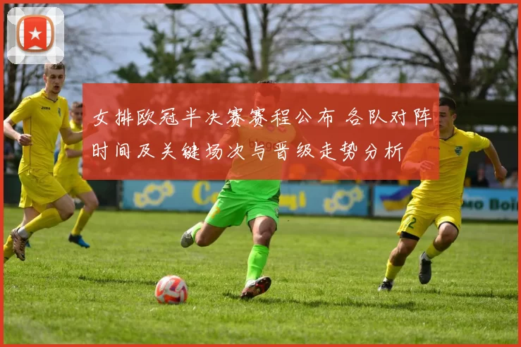 女排欧冠半决赛赛程公布 各队对阵时间及关键场次与晋级走势分析