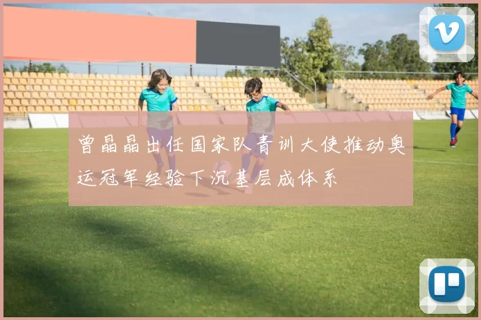 曾晶晶出任国家队青训大使推动奥运冠军经验下沉基层成体系