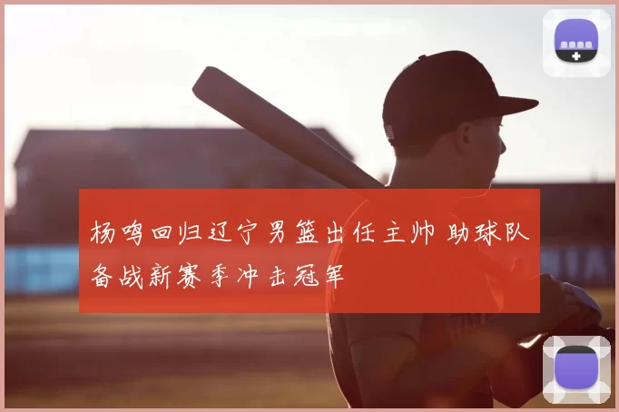 杨鸣回归辽宁男篮出任主帅 助球队备战新赛季冲击冠军