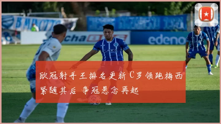 欧冠射手王排名更新 C罗领跑梅西紧随其后 争冠悬念再起