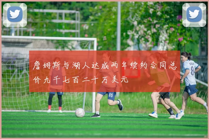 詹姆斯与湖人达成两年续约合同总价九千七百二十万美元