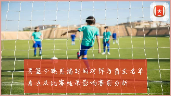 男篮今晚直播时间对阵与首发名单看点及比赛结果影响赛前分析