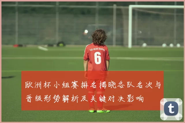 欧洲杯小组赛排名揭晓各队名次与晋级形势解析及关键对决影响