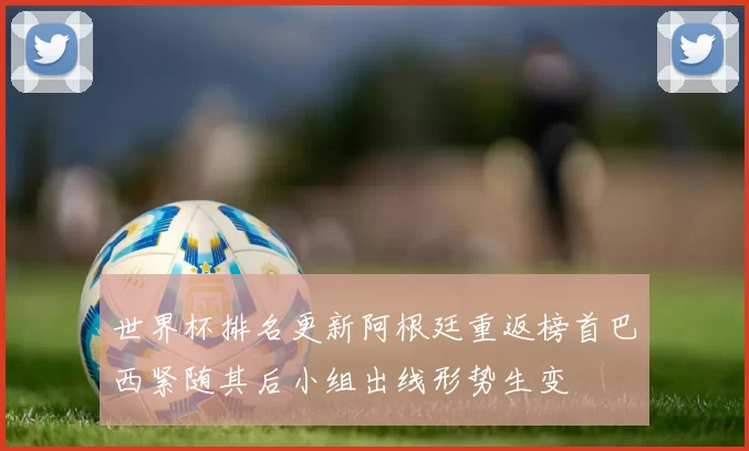 世界杯排名更新阿根廷重返榜首巴西紧随其后小组出线形势生变