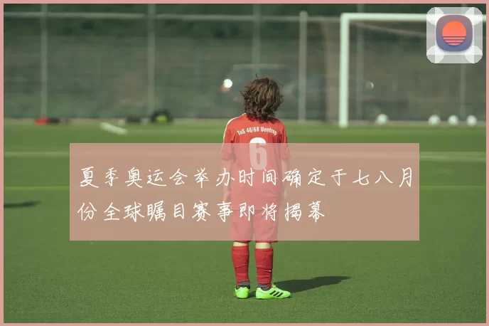 夏季奥运会举办时间确定于七八月份全球瞩目赛事即将揭幕