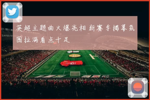 英超主题曲火爆亮相 新赛季揭幕氛围拉满看点十足