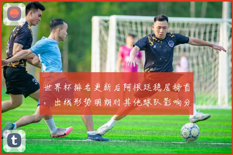 世界杯排名更新后阿根廷稳居榜首，出线形势明朗对其他球队影响分析