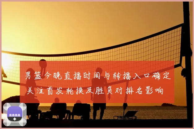 男篮今晚直播时间与转播入口确定 关注首发轮换及胜负对排名影响
