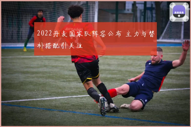 2022丹麦国家队阵容公布 主力与替补搭配引关注