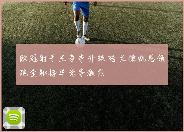 欧冠射手王争夺升级 哈兰德凯恩领跑金靴榜单竞争激烈