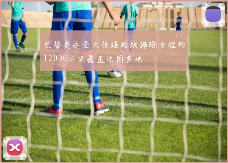 巴黎奥运圣火传递路线揭晓全程约12000公里覆盖法国多地