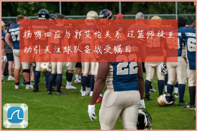 杨鸣回应与郭艾伦关系 辽篮师徒互动引关注球队备战受瞩目